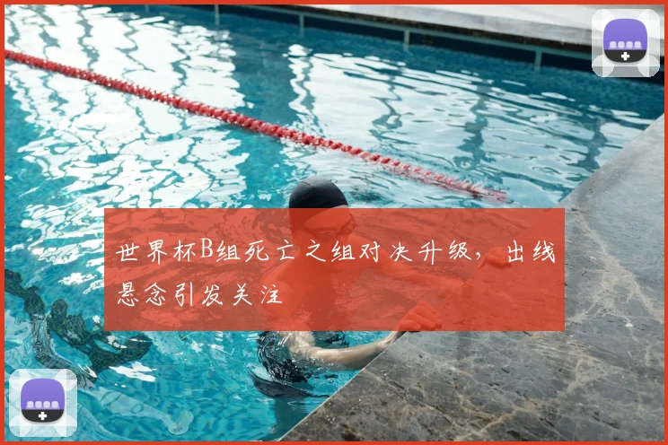 世界杯B组死亡之组对决升级,出线悬念引发关注